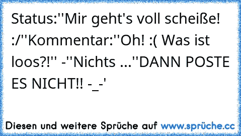 Status:
''Mir geht's voll scheiße! :/''
Kommentar:
''Oh! :( Was ist loos?!'' -
''Nichts ...''
DANN POSTE ES NICHT!! -_-'