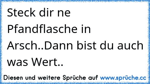 Steck dir ´ne Pfandflasche in Arsch..
Dann bist du auch was Wert..