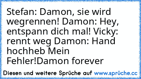 Stefan: Damon, sie wird wegrennen! Damon: Hey, entspann dich mal! Vicky: rennt weg Damon: Hand hochheb Mein Fehler!
Damon forever ♥