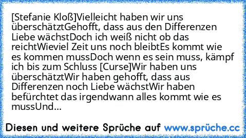 [Stefanie Kloß]
Vielleicht haben wir uns überschätzt
Gehofft, dass aus den Differenzen Liebe wächst
Doch ich weiß nicht ob das reicht
Wieviel Zeit uns noch bleibt
Es kommt wie es kommen muss
Doch wenn es sein muss, kämpf ich bis zum Schluss 
[Curse]
Wir haben uns überschätzt
Wir haben gehofft, dass aus Differenzen noch Liebe wächst
Wir haben befürchtet das irgendwann alles kommt wie es muss
Und...