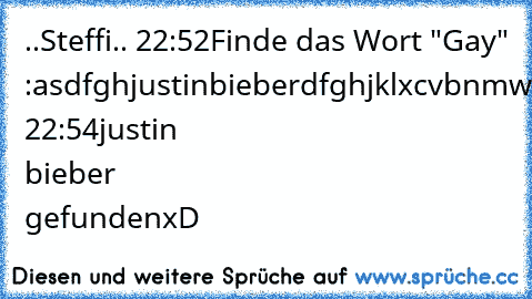 ..Steffi..♥ 22:52
Finde das Wort "Gay" :
asdfghjustinbieberdfghjklxcvbnmwertzui
Märii 22:54
justin bieber gefunden
xD