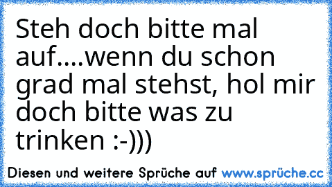 Steh doch bitte mal auf....wenn du schon grad mal stehst, hol mir doch bitte was zu trinken :-)))