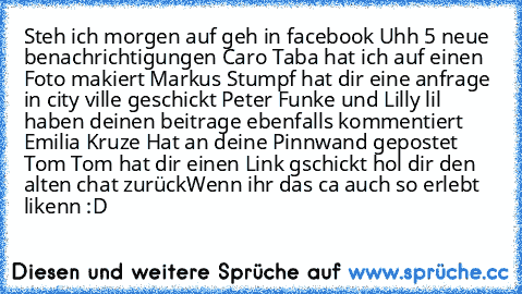 Steh ich morgen auf geh in facebook Uhh 5 neue benachrichtigungen Caro Taba hat ich auf einen Foto makiert Markus Stumpf hat dir eine anfrage in city ville geschickt Peter Funke und Lilly lil haben deinen beitrage ebenfalls kommentiert Emilia Kruze Hat an deine Pinnwand gepostet Tom Tom hat dir einen Link gschickt hol dir den alten chat zurück
Wenn ihr das ca auch so erlebt likenn :D