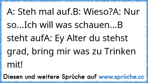 A: Steh mal auf.
B: Wieso?
A: Nur so...Ich will was schauen...
B steht auf
A: Ey Alter du stehst grad, bring mir was zu Trinken mit!