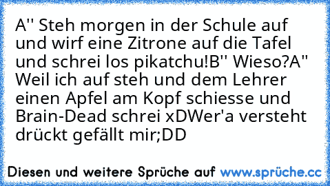 A'' Steh morgen in der Schule auf und wirf eine Zitrone auf die Tafel und schrei los pikatchu!
B'' Wieso?
A'' Weil ich auf steh und dem Lehrer einen Apfel am Kopf schiesse und Brain-Dead schrei xD
Wer'a versteht drückt gefällt mir;DD