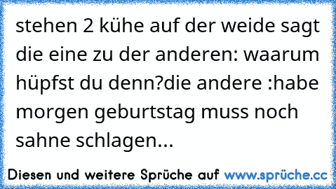 stehen 2 kühe auf der weide sagt die eine zu der anderen: waarum hüpfst du denn?
die andere :habe morgen geburtstag muss noch sahne schlagen...