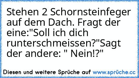 Stehen 2 Schornsteinfeger auf dem Dach. Fragt der eine:"Soll ich dich runterschmeissen?"
Sagt der andere: " Nein!?"