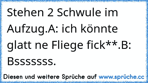 Stehen 2 Schwule im Aufzug.
A: ich könnte glatt ne Fliege fick**.
B: Bsssssss.