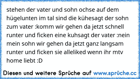 stehen der vater und sohn ochse auf dem hügel
unten im tal sind die kühe
sagt der sohn zum vater :
komm wir gehen da jetzt schnell runter und ficken eine kuh
sagt der vater :
nein mein sohn wir gehen da jetzt ganz langsam runter und ficken sie alle
liked wenn ihr mtv home liebt :D