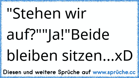 "Stehen wir auf?"
"Ja!"
Beide bleiben sitzen...xD