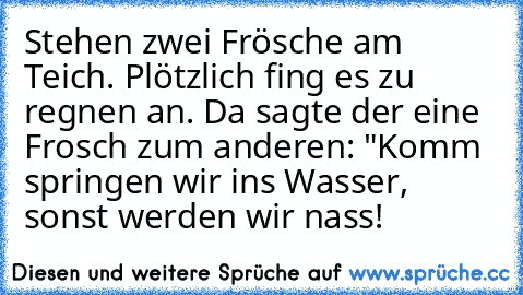 Stehen zwei Frösche am Teich. Plötzlich fing es zu regnen an. Da sagte der eine Frosch zum anderen: "Komm springen wir ins Wasser, sonst werden wir nass!