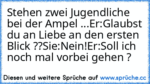 Stehen zwei Jugendliche bei der Ampel ...
Er:Glaubst du an Liebe an den ersten Blick ??
Sie:Nein!
Er:Soll ich noch mal vorbei gehen ?