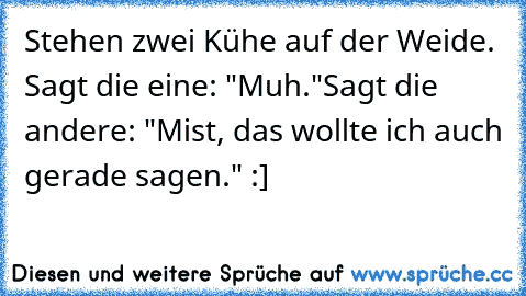 Stehen zwei Kühe auf der Weide. Sagt die eine: "Muh."
Sagt die andere: "Mist, das wollte ich auch gerade sagen." :]