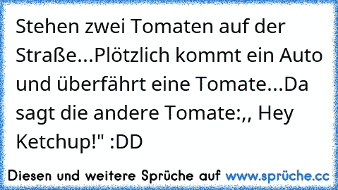 Stehen zwei Tomaten auf der Straße...
Plötzlich kommt ein Auto und überfährt eine Tomate...
Da sagt die andere Tomate:,, Hey Ketchup!" :DD