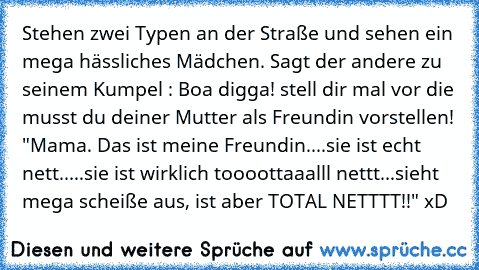 Stehen zwei Typen an der Straße und sehen ein mega hässliches Mädchen. Sagt der andere zu seinem Kumpel : Boa digga! stell dir mal vor die musst du deiner Mutter als Freundin vorstellen! 
"Mama. Das ist meine Freundin....sie ist echt nett.....sie ist wirklich toooottaaalll nettt...sieht mega scheiße aus, ist aber TOTAL NETTTT!!" xD