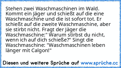 Stehen zwei Waschmaschinen im Wald. Kommt ein Jäger und schießt auf die eine Waschmaschine und die ist sofort tot. Er schießt auf die zweite Waschmaschine, aber sie stirbt nicht. Fragt der Jäger die Waschmaschine:" Warum stirbst du nicht, wenn ich auf dich schieße?" Singt die Waschmaschine: "Waschmaschinen leben länger mit Calgon!"