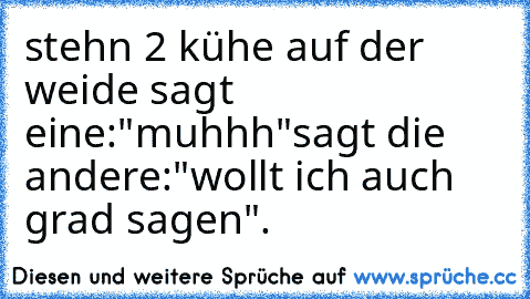 stehn 2 kühe auf der weide sagt eine:"muhhh"
sagt die andere:"wollt ich auch grad sagen".