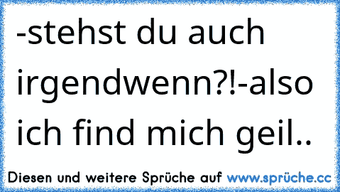 -stehst du auch irgendwenn?!
-also ich find mich geil..