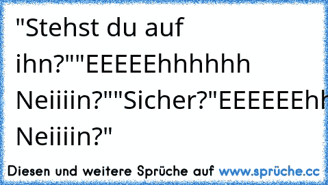 "Stehst du auf ihn?"
"EEEEEhhhhhh Neiiiin?"
"Sicher?"
EEEEEEhhhhh Neiiiin?"