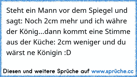 Steht ein Mann vor dem Spiegel und sagt: Noch 2cm mehr und ich währe der König...dann kommt eine Stimme aus der Küche: 2cm weniger und du wärst ne Königin :D