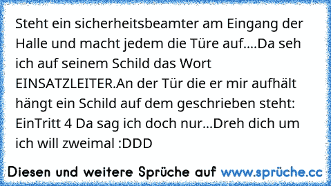 Steht ein sicherheitsbeamter am Eingang der Halle und macht jedem die Türe auf....
Da seh ich auf seinem Schild das Wort EINSATZLEITER.
An der Tür die er mir aufhält hängt ein Schild auf dem geschrieben steht: EinTritt 4 €
Da sag ich doch nur...
Dreh dich um ich will zweimal :DDD