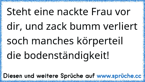 Steht eine nackte Frau vor dir, und zack bumm verliert soch manches körperteil die bodenständigkeit!