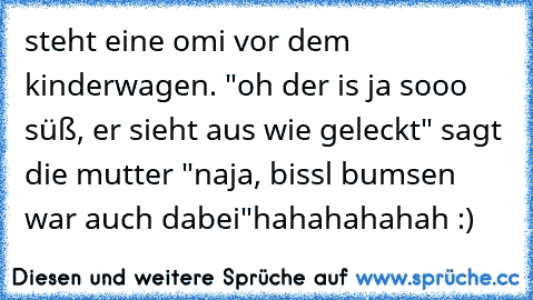 steht eine omi vor dem kinderwagen. "oh der is ja sooo süß, er sieht aus wie geleckt" sagt die mutter "naja, bissl bumsen war auch dabei"
hahahahahah :)