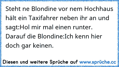 Steht ne Blondine vor nem Hochhaus hält ein Taxifahrer neben ihr an und sagt:Hol mir mal einen runter. Darauf die Blondine:Ich kenn hier doch gar keinen.