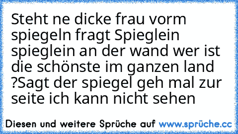 Steht ne dicke frau vorm spiegeln fragt Spieglein spieglein an der wand wer ist die schönste im ganzen land ?
Sagt der spiegel geh mal zur seite ich kann nicht sehen