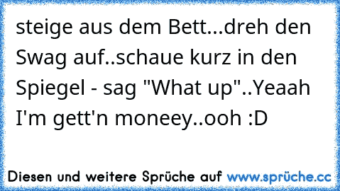 steige aus dem Bett...dreh den Swag auf..schaue kurz in den Spiegel - sag "What up"..Yeaah I'm gett'n moneey..ooh :D