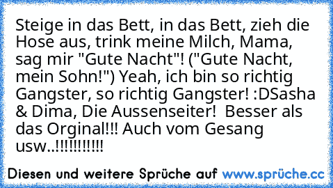 Steige in das Bett, in das Bett, zieh die Hose aus, trink meine Milch, Mama, sag mir "Gute Nacht"! ("Gute Nacht, mein Sohn!") Yeah, ich bin so richtig Gangster, so richtig Gangster! :D
Sasha & Dima, Die Aussenseiter! ♥ Besser als das Orginal!!! Auch vom Gesang usw..!!!!!!!!!!!