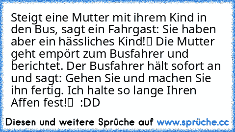 Steigt eine Mutter mit ihrem Kind in den Bus, sagt ein Fahrgast: „Sie haben aber ein hässliches Kind!“ Die Mutter geht empört zum Busfahrer und berichtet. Der Busfahrer hält sofort an und sagt: „Gehen Sie und machen Sie ihn fertig. Ich halte so lange Ihren Affen fest!“  :DD