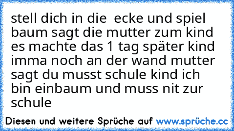 stell dich in die  ecke und spiel baum sagt die mutter zum kind es machte das 1 tag später kind imma noch an der wand mutter sagt du musst schule kind ich bin einbaum und muss nit zur schule