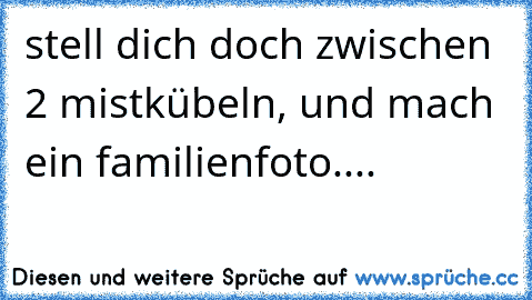 stell dich doch zwischen 2 mistkübeln, und mach ein familienfoto.... ☺ ☺ ☺