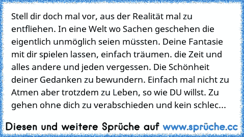 Stell dir doch mal vor, aus der Realität mal zu entfliehen. In eine Welt wo Sachen geschehen die eigentlich unmöglich seien müssten. Deine Fantasie mit dir spielen lassen, einfach träumen. die Zeit und alles andere und jeden vergessen. Die Schönheit deiner Gedanken zu bewundern. Einfach mal nicht zu Atmen aber trotzdem zu Leben, so wie DU willst. Zu gehen ohne dich zu verabschieden und kein schlec...