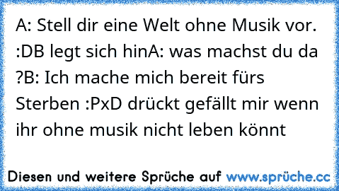 A: Stell dir eine Welt ohne Musik vor. :D
B legt sich hin
A: was machst du da ?
B: Ich mache mich bereit fürs Sterben :P
xD drückt gefällt mir wenn ihr ohne musik nicht leben könnt