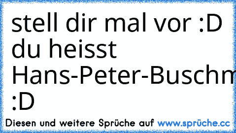 stell dir mal vor :D du heisst Hans-Peter-Buschmann :D