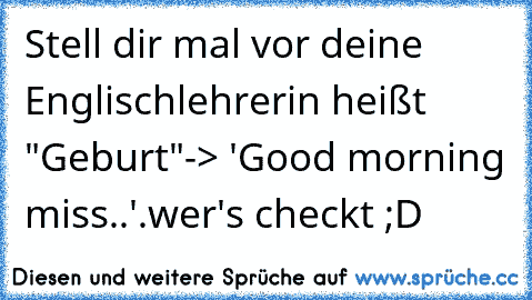 Stell dir mal vor deine Englischlehrerin heißt "Geburt"
-> 'Good morning miss..'
.
wer's checkt ;D