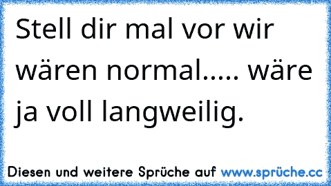 Stell dir mal vor wir wären normal..... wäre ja voll langweilig.