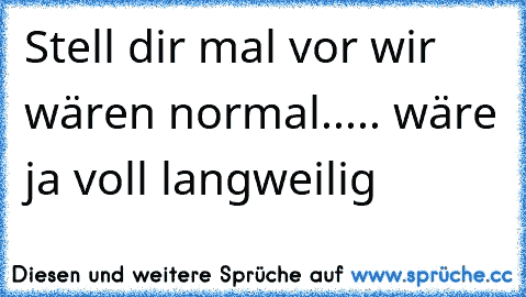 Stell dir mal vor wir wären normal..... wäre ja voll langweilig