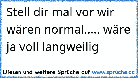 Stell dir mal vor wir wären normal..... wäre ja voll langweilig♥