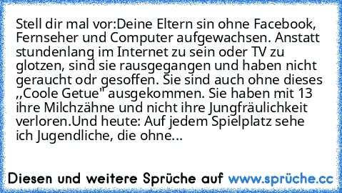 Stell dir mal vor:
Deine Eltern sin ohne Facebook, Fernseher und Computer aufgewachsen. Anstatt stundenlang im Internet zu sein oder TV zu glotzen, sind sie rausgegangen und haben nicht geraucht odr gesoffen. Sie sind auch ohne dieses ,,Coole Getue" ausgekommen. Sie haben mit 13 ihre Milchzähne und nicht ihre Jungfräulichkeit verloren.
Und heute: Auf jedem Spielplatz sehe ich Jugendliche, die o...