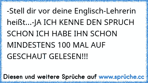 -Stell dir vor deine Englisch-Lehrerin heißt...
-JA ICH KENNE DEN SPRUCH SCHON ICH HABE IHN SCHON MINDESTENS 100 MAL AUF GESCHAUT GELESEN!!!