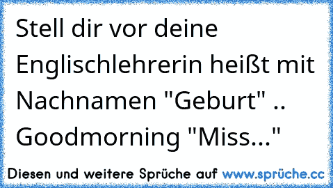 Stell dir vor deine Englischlehrerin heißt mit Nachnamen "Geburt" .. Goodmorning "Miss..."