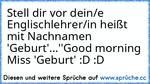 Stell dir vor dein/e Englischlehrer/in heißt mit Nachnamen 'Geburt'...
''Good morning Miss 'Geburt' :D :D