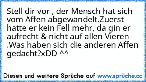 Stell dir vor , der Mensch hat sich vom Affen abgewandelt.
Zuerst hatte er kein Fell mehr, da gin er aufrecht & nicht auf allen Vieren .
Was haben sich die anderen Affen gedacht?
xDD ^^