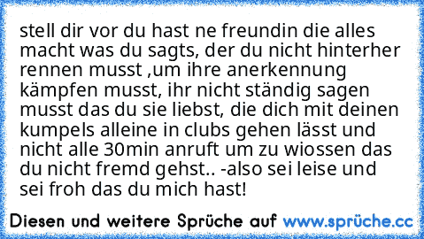 stell dir vor du hast ne freundin die alles macht was du sagts, der du nicht hinterher rennen musst ,um ihre anerkennung kämpfen musst, ihr nicht ständig sagen musst das du sie liebst, die dich mit deinen kumpels alleine in clubs gehen lässt und nicht alle 30min anruft um zu wiossen das du nicht fremd gehst.. -also sei leise und sei froh das du mich hast!