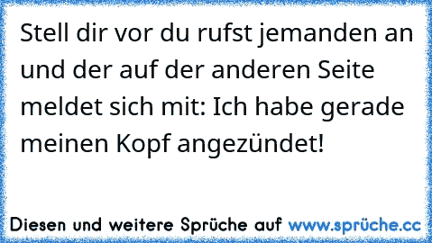 Stell dir vor du rufst jemanden an und der auf der anderen Seite meldet sich mit: Ich habe gerade meinen Kopf angezündet!