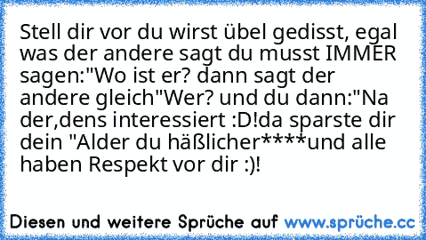 Stell dir vor du wirst übel gedisst, egal was der andere sagt du musst IMMER sagen:
"Wo ist er? dann sagt der andere gleich
"Wer? und du dann:
"Na der,dens interessiert :D!
da sparste dir dein "Alder du häßlicher****
und alle haben Respekt vor dir :)!