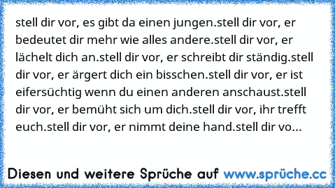 stell dir vor, es gibt da einen jungen.
stell dir vor, er bedeutet dir mehr wie alles andere.
stell dir vor, er lächelt dich an.
stell dir vor, er schreibt dir ständig.
stell dir vor, er ärgert dich ein bisschen.
stell dir vor, er ist eifersüchtig wenn du einen anderen anschaust.
stell dir vor, er bemüht sich um dich.
stell dir vor, ihr trefft euch.
stell dir vor, er nimmt deine hand.
stell dir...